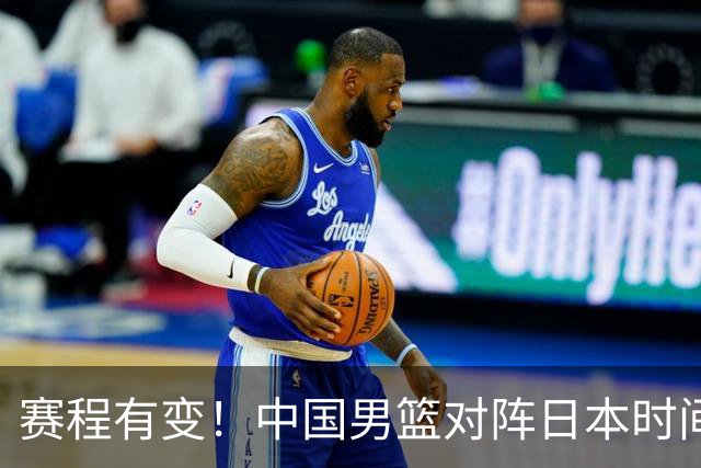 赛程有变！中国男篮对阵日本时间调整，赛前迎来3喜讯加1个坏消息